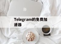 [Telegram的免费加速器]Telegram加速器哪个好用