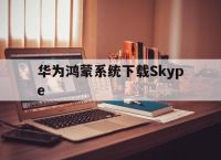 关于华为鸿蒙系统下载Skype的信息