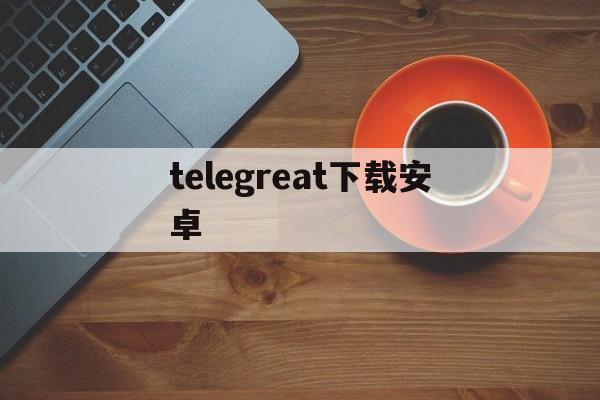 [telegreat下载安卓]telegreat手机官方版下载