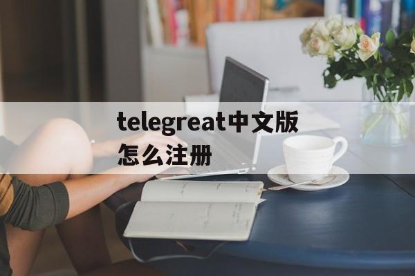 [telegreat中文版怎么注册]telegreat中文版下载了怎么注册