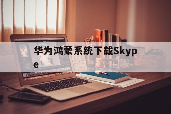 关于华为鸿蒙系统下载Skype的信息