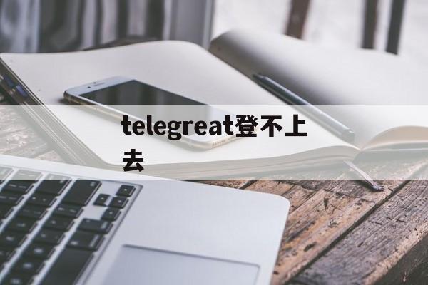 [telegreat登不上去]telegram无法登陆怎么办