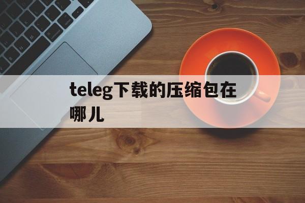 teleg下载的压缩包在哪儿-telegraph下载文件位置