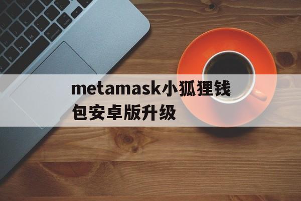 metamask小狐狸钱包安卓版升级的简单介绍