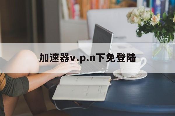 关于加速器v.p.n下免登陆的信息