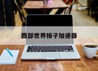 西部世界梯子加速器,西部世界梯子加速器免费