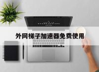 外网梯子加速器免费使用的简单介绍