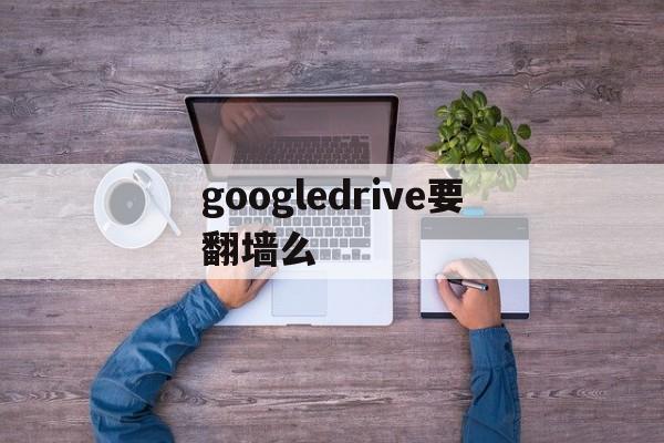 googledrive要翻墙么,google drive有什么用