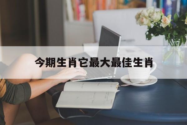 今期生肖它最大最佳生肖,今期生肖最出名是什么生肖?