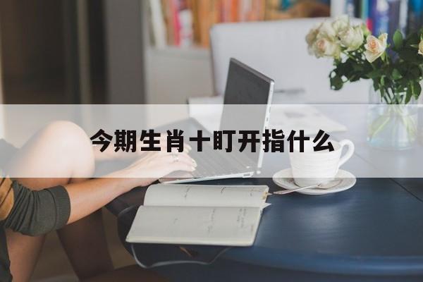 今期生肖十盯开指什么,生肖今期已严明,十全十美有几人是什么肖