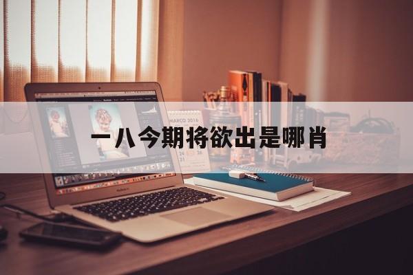 一八今期将欲出是哪肖,一八呈祥定今期是什么生肖