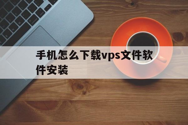 手机怎么下载vps文件软件安装,手机怎么下载vps文件软件安装到电脑